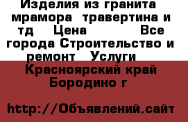 Изделия из гранита, мрамора, травертина и тд. › Цена ­ 1 000 - Все города Строительство и ремонт » Услуги   . Красноярский край,Бородино г.